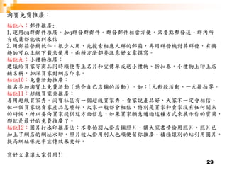 29
淘寶免費推廣：
秘訣八：郵件推廣:
1.運用qq群郵件推廣。加q群發群郵件。群發郵件相當方便，只要點擊發送，群內所
有成員都能收到來信
2.用郵箱營銷軟件。很少人用，先搜索相應人群的郵箱，再用群發機對其群發，有興
趣的可以上網下載來使用。兩種方法都要注意好文章撰寫。
秘訣九：小禮物推廣：
建議給買家寄商品同時順便寄上名片和宣傳單或送小禮物、折扣券，小禮物上印上店
鋪名稱，加深買家對網店印象。
秘訣10：免費活動推廣：
報名參加淘寶上免費活動（適合自己店鋪的活動）。如：1元秒殺活動、一元搶拍等。
秘訣11：超級買家秀推廣：
善用超級買家秀。淘寶社區有一個超級買家秀，賣家說產品好，大家不一定會相信，
但一個買家說賣家產品怎麼好，大家一般都會相信，特別是買家和賣家沒有任何關系
的時候，所以要向買家提供這方面信息，如果買家願意通過這種方式來展示你的寶貝，
那就是最好的免費推廣了。
秘訣12：圖片打水印推廣法：不要怕別人偷店鋪照片，讓大家盡情偷用照片，照片已
加上了網店的網址水印，照片被人偷用別人也順便幫你推廣，積極讓別的站引用圖片，
提高網址曝光率宣傳效果更好。
寫好文章讓大家引用!!
 