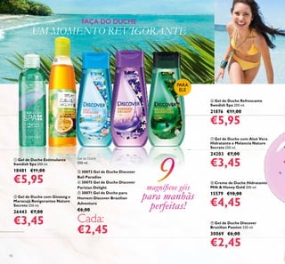 10
 Gel de Duche Discover
Brazilian Passion 250 ml.
30069 €6,00
€2,45
 Creme de Duche Hidratante
Milk & Honey Gold 200 ml.
15579 €10,00
€4,45
 Gel de Duche Estimulante
Swedish Spa 200 ml.
18481 €11,00
€5,95
 Gel de Duche Refrescante
Swedish Spa 200 ml.
21876 €11,00
€5,95
 Gel de Duche com Aloé Vera
Hidratante e Melancia Nature
Secrets 250 ml.
24203 €7,00
€3,45
 Gel de Duche com Ginseng e
Maracujá Revigorantes Nature
Secrets 250 ml.
26443 €7,00
€3,45
PARA
ELE
FAÇA DO DUCHE
UM MOMENTO REVIGORANTE
magníicos géis
para manhãs
perfeitas!


  
Gel de Duche
250 ml.
 30072 Gel de Duche Discover
Bali Paradise
 30075 Gel de Duche Discover
Parisian Delight
 30071 Gel de Duche para
Homem Discover Brazilian
Adventure
€6,00
Cada:
€2,45
 