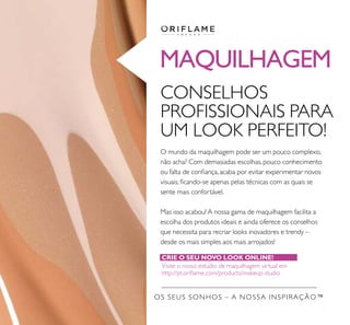 OS SEUS SONHOS – A NOSSA INSPIRAÇÃO™
MAQUILHAGEM
CONSELHOS
PROFISSIONAIS PARA
UM LOOK PERFEITO!
O mundo da maquilhagem pode ser um pouco complexo,
não acha? Com demasiadas escolhas, pouco conhecimento
ou falta de coniança, acaba por evitar experimentar novos
visuais, icando-se apenas pelas técnicas com as quais se
sente mais confortável.
Mas isso acabou! A nossa gama de maquilhagem facilita a
escolha dos produtos ideais e ainda oferece os conselhos
que necessita para recriar looks inovadores e trendy –
desde os mais simples aos mais arrojados!
CRIE O SEU NOVO LOOK ONLINE!
Visite o nosso estúdio de maquilhagem virtual em
http://pt.orilame.com/products/makeup-studio
 