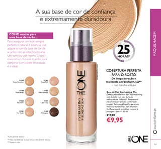 31158
Nude Porcelain
31159
Nude Beige
31160
Porcelain
31161
Fair Nude
31162
Nude Pink
31163
Natural Beige
31164
Light Ivory
31165
Mahogany
MAQUILHAGEMwww.orilame.pt
101
31158NudePorcelain
A sua base de cor de coniança
e extremamente duradoura
25HORAS*
De longa duração e
resistente a transferências**
– não mancha a roupa
*Clinicamente testado
***testes in vitro
COBERTURA PERFEITA
PARA O ROSTO
** Não transferência da base de cor clinicamente testada.
COMO mudar para
uma base de verão…
Para assegurar um look sempre
perfeito e natural, é essencial que
adapte o tom da base de cor de
acordo com as estações do ano.
Um tom (ou até mesmo 2 tons)
mais escuro durante o verão para
combinar com a pele bronzeada
é o ideal.
Base de Cor EverLasting The
ONE A adorada Base de Cor EverLasting
está de volta com uma duração
melhorada de 25 horas*. Resistente a
transferências* e muito confortável
graças à Tecnologia FreshFix para uma
utilização duradoura e ao Complexo
SkinRenew para revitalizar, renovar e
proteger a pele***. 30 ml.
€17,00
€9,95
 