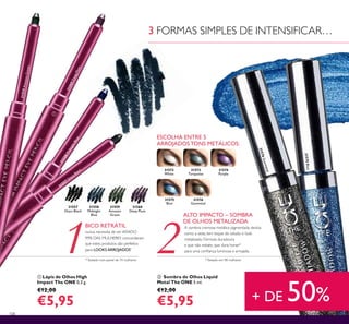 31558
Midnight
Blue
31557
Onyx Black
31559
Amazon
Green
31560
Deep Plum
108
 Lápis de Olhos High
Impact The ONE 0,3 g.
€12,00
€5,95
 Sombra de Olhos Liquid
Metal The ONE 5 ml.
€12,00
€5,95
ESCOLHA ENTRE 5
ARROJADOS TONS METÁLICOS:
31572
White
31575
Blue
31574
Purple
31573
Turquoise
31576
Gunmetal
*Testado em 98 mulheres
A sombra cremosa metálica pigmentada desliza
como a seda, tem toque de veludo e look
metalizado. Fórmula duradoura
e que não esbate, que dura horas*
para uma coniança luminosa e arrojada.
ALTO IMPACTO – SOMBRA
DE OLHOS METALIZADA
BICO RETRÁTIL
nunca necessita de ser AFIADO
99% DAS MULHERES concordaram
que estes produtos são perfeitos
para LOOKS ARROJADOS*
*Testado num painel de 74 mulheres
31575Blue
31576Gunmetal
3 FORMAS SIMPLES DE INTENSIFICAR…
+ DE 50%


31560DeepPlum
31559AmazonGreen
31558MidnightBlue
31557 O
nyx Black
 