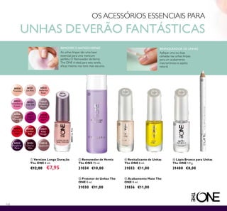 30520
Tiramisu
30521
Ice Pink
30522
Ballerina
Rose
30523
Strawberry
Cream
30524
Lilac Silk
30525
Mulberry
Mauve
30526
Rose
Diamond
30527
Night
Orchid
30528
Fuchsia
Allure
30529
Red Sky at
Night
30530
London
Red
30531
Ruby
Rouge
30532
Purple in
Paris
30533
Cherry
Chic
30534
Cappuccino
30521IcePink
110
 Vernizes Longa Duração
The ONE 8 ml.
€12,00 €7,95
 Protetor de Unhas The
ONE 8 ml.
31030 €11,00
 Revitalizante de Unhas
The ONE 8 ml.
31033 €11,00
 Removedor de Verniz
The ONE 75 ml.
31034 €10,00
 Lápis Branco para Unhas
The ONE 1,9 g.
31480 €8,00
 Acabamento Mate The
ONE 8 ml.
31836 €11,00
OS ACESSÓRIOS ESSENCIAIS PARA
UNHAS DEVERÃO FANTÁSTICAS
REMOVER O ANTIGOVERNIZ
As unhas limpas são uma base
essencial para uma manicure
perfeita. O Removedor deVerniz
The ONE é ideal para esta tarefa,
eicaz mesmo nos tons mais escuros.
BRANQUEADOR DE UNHAS
Aplique uma ou duas
camadas nas unhas limpas
para um acabamento
mais luminoso e aspeto
natural.


  

 