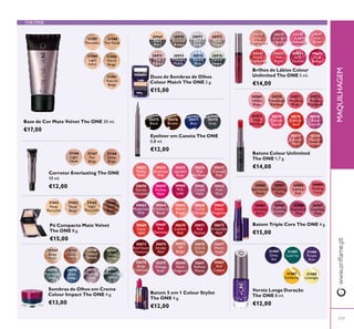 117
www.orilame.ptMAQUILHAGEM
THE ONE
30747
Olive
Green
30751
Shimmering
Steel
30744
Beige
Pearl
30748
Petroleum
Shine
30749
Deep
Indigo
30745
Rose
Gold
30750
Intense
Plum
30746
Golden
Brown
Sombras de Olhos em Creme
Colour Impact The ONE 4 g.
€13,00
30638
Nude
Conidence
30639
Pink All
Day
30640
Rose
Unlimited
30641
True
Blush
30642
Peach
Evermore
30643
Pink
Boost
30644
Very
Fuchsia
30645
Plum
Beyond
Brilhos de Lábios Colour
Unlimited The ONE 5 ml.
€14,00
30980
Spectacular
Nude
30981
Ravishing
Rose
30982
Sublime
Pink
30983
Striking
Coral
30984
Amazing
Berry
30985
Stunning
Clover
30986
Explosive
Pink
30987
Dazzling
Plum
Batom Triple Core The ONE 4 g.
€15,00
30653
Pretty
Petal
30663
Mysterious
Pink
30658
Garnet
Attraction
30673
Red Haute
Couture
30668
Coral
Ideal
30678
Beige
Collection
30654
Showcase
Pink
30664
Cranberry
Blush
30659
Fuchsia
Hype
30674
Smoke
Red
30669
Red
Devotion
30679
Vintage
Rose
30655
Uptown
Rose
30665
Warm
Peach
30660
Pink
Lady
30675
VIP
Beige
30670
London
Red
30680
Nude
Elegance
30657
Catwalk
Pink
30667
Sweet
Tangerine
30662
Posh
Plum
30677
Warm
Nude
30672
Irresistible
Red
30682
Red
Copper
30656
Pink
Maylower
30666
Coral
Charisma
30661
Clover
Haze
30676
Chic In
Taupe
30671
Red
Passion
30681
Reined
Mauve
Batom 5 em 1 Colour Stylist
The ONE 4 g.
€12,00
Corretor Everlasting The ONE
10 ml.
€12,00
31166
Light
Nude
31168
Deep
Beige
31167
Fair
Beige
30969
Black
Pearl
30970
Bronzed
Brown
30971
Silver
Grey
30972
Rose
Taupe
30973
Pink
Mauve
30974
Midnight
Purple
30975
Denim
Blue
30976
Forest
Green
Duos de Sombras de Olhos
Colour Match The ONE 2 g.
€15,00
31588
Fair Nude
31589
Light
Ivory
31590
Warm
Beige
31591
Natural
Beige
31587
Porcelain
31592
Nude
Porcelain
Pó Compacto Mate Velvet
The ONE 8 g.
€15,00
31593
Nude
Beige
32165
Light
Porcelain
32166
Dark
Beige
30569
Ininite
Rose
30570
Rosewood
Eternity
30571
Absolute
Blush
30572
Always
Cranberry
30573
Pink
Unlimited
30574
Fuchsia
Excess
30575
Endless
Red
30576
Violet
Extreme
30577
Forever
Plum
30578
Mocha
Intensity
Batons Colour Unlimited
The ONE 1,7 g.
€14,00
30475
Black
30476
Brown
30478
Grey
30477
Blue
Eyeliner em Caneta The ONE
0,8 ml.
€12,00
31487
Sundance
31488
Limelight
31485
Lush Ivy
31484
Deep
Sea
31486
Purple
Rain
Verniz Longa Duração
The ONE 8 ml.
€12,00
Base de Cor Mate Velvet The ONE 30 ml.
€17,00
 