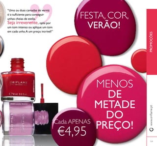 24424 Lavender Shimmer
26258RedClassic
119
PROMOÇÕESwww.orilame.pt
119
”
“Uma ou duas camadas de verniz
é o suiciente para conseguir
unhas cheias de estilo.
Seja irreverente, opte por
um tom intenso ou aplique um tom
em cada unha.A um preço incrível!”
FESTA, COR,
VERÃO!
MENOS
DE
METADE
DO
PREÇO!Cada APENAS
€4,95
 
