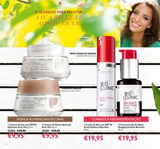 14
 Creme de Dia com SPF20
Optimals Even Out 50 ml.
25206 €28,00
€9,95
 Loção de Dia com SPF 45
Active Defence Bioclinic
30 ml.
24882 €40,00
€19,95
 Concentrado de Noite
Despigmentante Bioclinic
30 ml.
24191 €40,00
€19,95
 Creme de Noite Optimals
Even Out 50 ml.
25207 €28,00
€9,95
PARATODASAS IDADES
HIPERPIGMENTAÇÃO
TODASAS IDADES
O SEGREDO PARA MANTER
A SUA BELEZA E
ASPETO JOVEM
ATENUA AS MANCHAS ESCURAS COMBATE A HIPERPIGMENTAÇÃO




MANCHAS ESCURAS
 