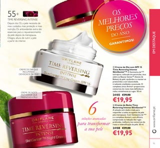 ቦ Creme de Dia com SPF 15
Time Reversing Intense
SkinGenistII
™ A Genisteína deSOJA
extrapura, colocada em partículas, atua
sobre os Beauty Genes™ (Genes de
Beleza) da pele, ajudando-a a manter-se
preenchida e com elasticidade,
irradiando vitalidade e juventude. O
complexo único Amino+ proporciona
contornos do rosto mais deinidos e
reduz visivelmente as rugas. 50 ml.
24185 €39,00
€19,95
www.orilame.ptEMDESTAQUE
ቧ Creme de Noite Time
Reversing Intense SkinGenistII
™
A solução anti-idade criada para
responder a todos os aspetos da pele
pós-menopausa. Com Genisteína de SOJA
e o complexo Amino+, com eicácia
comprovada na redução das rugas
profundas, melhoria nos contornos do
rosto e redensiicação da pele. 50 ml.
24188 €39,00
€19,95
Depois dos 55, a pele necessita de
mais cuidados, mais proteção e mais
nutrição. Os antioxidantes extra são
essenciais para o rejuvenescimento
da pele depois da menopausa.
Chegou altura de nutrir a pele
a partir do interior.
55+
TIME REVERSING INTENSE
CREME DE DIA QUE
RECUPERA A
DENSIDADE DA PELE
CREME DE NOITE
ANTI-IDADE QUE
PREENCHE A PELE
soluções avançadas
para transformar
a sua pele
ቦ
ቧ
15
OS
MELHORES
PREÇOS
DO ANO
GARANTIMOS!
 