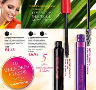 16
 Máscara de Pestanas Volume
Very Me O seu olhar vai despertar
paixões. Uma Escova de Alta Deﬁnição e
uma Fórmula Suave para dar às pestanas
o máximo de volume. Ninguém a vai
reconhecer. 8 ml.
€9,00
€4,45
 Máscara de Pestanas Volume
Build Aplique e volte a aplicar! A
fórmula VoluFlex e a Megaescova
permitem-lhe personalizar as suas
pestanas ao longo do dia. A fórmula
mantém-se ﬂexível desde a primeira à
última aplicação, oferecendo-lhe
pestanas volumosas sem esborratar,
lascar ou criar grumos. 8 ml.
€14,00
€6,95
DÊ PERSONALIDADE AOS
SEUS OLHOS
COM ESTAS
FABULOSAS
MÁSCARAS
ESCOVAXLPARA
PESTANAS
ULTRAVOLUMOSAS
26198
Black
26199
Prune
20533
Black
€6,95
FÓRMULASUPREMAPARA
MÁXIMOVOLUME
efeitos
para pestanas
à altura


OS
MELHORES
PREÇOS
DO ANO
GARANTIMOS!
 