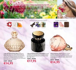 18
ቤ Eau de Parfum Volare Delicada, sensual e
romântica, a Eau de Parfum Volare é uma nova
interpretação desta icónica ﬂor, numa fusão mais suave
e contemporânea de folhas de violeta, pétalas de rosa
e couro. 50 ml.
30025 €29,00
€14,95
ቢ Eau de Toilette Pretty Swan Ceda ao seu
desejo mais íntimo com a etérea sinfonia da Eau de
Toilette Pretty Swan. As notas graciosas de pimenta
rosa abraçam o coração luminoso com damasco,
terminando com um rasto de pó de arroz, tão delicado
como as asas de um cisne. 50 ml.
25057 €29,00
€14,95
ባ Eau de Parfum Amber Elixir Night Sucumba
à sedução com as sensuais notas orientais de incenso,
lírio e bourbon de baunilha da Eau de Parfum Amber
Elixir Night. 50 ml.
25040 €33,00
€17,95
AROMAS DIVINAIS A PREÇOS FANTÁSTICOS
APROVEITE ESTA
OPORTUNIDADE!
PIMENTA
ROSA
PÓ DE
ARROZ
ALPERCE
FLORALAMADEIRADAALMÍSCAR
BAUNILHA ÍRIS INCENSO
ORIENTAL ABAUNILHADA ÂMBAR
FOLHAS DE
VIOLETA
PÉTALAS DE
ROSA
COURO
FLORAL ROSAVIOLETA
ቢ
ባ
ቤ
 