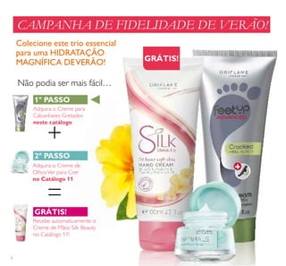 2
+
=
CAMPANHA DE FIDELIDADE DE VERÃO!
Colecione este trio essencial
para uma HIDRATAÇÃO
MAGNÍFICA DEVERÃO!
Não podia ser mais fácil…
1º PASSO
2º PASSO
GRÁTIS!
GRÁTIS!
Adquira o Creme para
Calcanhares Gretados
neste catálogo
Adquira o Creme de
OlhosVer para Crer
no Catálogo 11
Recebe automaticamente o
Creme de Mãos Silk Beauty
no Catálogo 11!
 