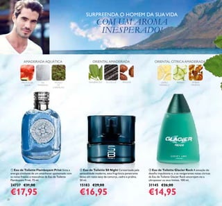 20
SURPREENDA O HOMEM DA SUAVIDA
COM UM AROMA
INESPERADO!
ቤ Eau de Toilette Glacier Rock A emoção do
desaﬁo impulsiona-o, e as revigorantes notas cítricas
da Eau de Toilette Glacier Rock encorajam-no a
ultrapassar os seus limites. 100 ml.
31145 €26,00
€14,95
ቢ Eau de Toilette Flamboyant Privé Sinta a
energia cintilante de um amanhecer apaixonado com
as notas frescas e masculinas da Eau de Toilette
Flamboyant Privé. 75 ml.
24737 €31,00
€17,95
ባ Eau de Toilette S8 Night Caraterizada pela
sensualidade moderna, esta fragrância penetrante
deixa um rasto sexy de camurça, cedro e pralina.
50 ml.
15183 €29,00
€16,95
AMADEIRADA AQUÁTICA
FRUTOS DE
ÁGUA
MUSGO
DE
CARVALHO
SAL
MARINHO
MANJERICÃO ALCAÇUZ PRALINÉ
ORIENTAL AMADEIRADA
LIMÃO
AMARELO
PEPINO ÂMBAR
MINERAL
ORIENTAL CÍTRICA AMADEIRADA
ቢ
ባ
ቤ
 