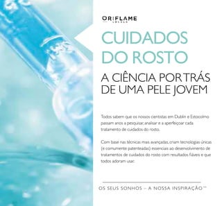 OS SEUS SONHOS – A NOSSA INSPIRAÇÃO TM
CUIDADOS
DO ROSTO
Todos sabem que os nossos cientistas em Dublin e Estocolmo
passam anos a pesquisar, analisar e a aperfeiçoar cada
tratamento de cuidados do rosto.
Com base nas técnicas mais avançadas, criam tecnologias únicas
(e comumente patenteadas) essenciais ao desenvolvimento de
tratamentos de cuidados do rosto com resultados ﬁáveis e que
todos adoram usar.
A CIÊNCIA PORTRÁS
DE UMA PELE JOVEM
 