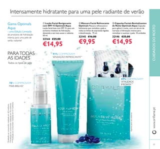 www.oriﬂame.ptCUIDADOSDOROSTO
Intensamente hidratante para uma pele radiante de verão
ቢ Loção Facial Revigorante
com SPF 15 Optimals Aqua
Loção facial leve com SPF 15, para um
aumento imediato da hidratação,
deixando a tez mais suave e radiante.
50 ml.
32144 €25,00
€14,95
ባ Máscara Facial Refrescante
Optimals Máscara refrescante e
hidratante que revitaliza a pele e
reduz as linhas de expressão ligadas
à desidratação. 75 ml.
32145 €16,00
€9,95
ቤ Cápsulas Faciais Revitalizantes
de Noite Optimals Aqua Cápsulas
para aplicar à noite, com um sérum de
nutrição e hidratação intensa para
revitalizar e suavizar a pele. 14 unidades
32146 €25,00
€14,95
23
Gama Optimals
Aqua
- uma Edição Limitada
de produtos de hidratação
intensa para uma pele de
verão radiante!
Apenasparausoexterno.
91% COMPROVAM
SENSAÇÃO REFRESCANTE**
78% COMPROVAM
MAIS BRILHO*
89% COMPROVAM
VITALIDADE
IMEDIATA***
*Avaliaçãoaoconsumidorrealizadaem60mulheres.
**Avaliaçãoaoconsumidorrealizadaem94mulheres.
***Avaliaçãoaoconsumidorrealizadaem63mulheres.
Todos os tipos de pele
PARATODAS
AS IDADES
ቢ
ባ
ቤ
 