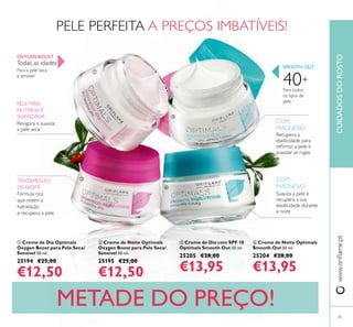 25
www.oriﬂame.ptCUIDADOSDOROSTO
METADE DO PREÇO!
Todas as idades
Para a pele seca
e sensível
OXYGEN BOOST
PELE MAIS
NUTRIDA E
SUAVIZADA
Revigora e suaviza
a pele seca
TRATAMENTO
DE NOITE
Fórmula rica
que retém a
hidratação
e recupera a pele
ብ Creme de Noite Optimals
Smooth Out 50 ml.
25204 €28,00
€13,95
SMOOTH OUT
Recupera a
elasticidade para
reﬁrmar a pele e
suavizar as rugas
COM
MAGNÉSIO
COM
MAGNÉSIO
Suaviza a pele e
recupera a sua
elasticidade durante
a noite
40+
Para todos
os tipos de
pele
ቢ Creme de Dia Optimals
Oxygen Boost para Pele Seca/
Sensível 50 ml.
25194 €25,00
€12,50
ባ Creme de Noite Optimals
Oxygen Boost para Pele Seca/
Sensível 50 ml.
25195 €25,00
€12,50
ቤ Creme de Dia com SPF 10
Optimals Smooth Out 50 ml.
25205 €28,00
€13,95
PELE PERFEITA A PREÇOS IMBATÍVEIS!
ቢ
ባ
ቤ
ብ
 