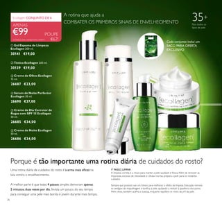 26
 Creme de Olhos Ecollagen
15 ml.
26687 €23,00
 Creme de Noite Ecollagen
50 ml.
26686 €34,00
 Sérum de Noite Perfector
Ecollagen 30 ml.
26690 €37,00
 Tónico Ecollagen 200 ml.
30139 €19,00
 Gel/Espuma de Limpeza
Ecollagen 200 ml.
30141 €19,00
POUPE
€67!
€99
Ecollagen CONJUNTO DE 6
APENAS
 Creme de Dia Corretor de
Rugas com SPF 15 Ecollagen
50 ml.
26685 €34,00
Porque é tão importante uma rotina diária de cuidados do rosto?
Uma rotina diária de cuidados do rosto é a arma mais eicaz na
luta contra o envelhecimento.
A melhor parte é que estes 4 passos simples demoram apenas
2 minutos,duas vezes por dia. Invista um pouco do seu tempo
para conseguir uma pele mais bonita e jovem durante mais tempo.
1º PASSO. LIMPAR
A limpeza correta é a chave para manter a pele saudável e fresca.Além de remover as
impurezas, excesso de oleosidade e células mortas, prepara a pele para os restantes
cuidados.
Sempre que possivel, use um tónico para melhorar o efeito da limpeza. Esta ação remove
os vestígios de maquilhagem e toniica a pele, ajudando a reduzir a aparência dos poros.
Além disso, também acalma e suaviza, enquanto equilibra os níveis de pH da pele.
35+
Para todos os
tipos de pele
CÓDIGO DE CONJUNTO: 476911
A rotina que ajuda a
COMBATER OS PRIMEIROS SINAIS DE ENVELHECIMENTO
 




Cada conjunto inclui um
SACO PARA OFERTA
EXCLUSIVO
 