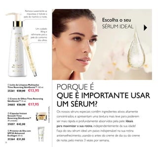 28
 Leite de Limpeza Multiações
Time Reversing SkinGenist™ 150 ml.
25261 €20,00 €13,95
 Creme de Olhos Time Reversing
SkinGenist™ 15 ml.
24665 €26,00 €17,95
 Protetor de Dia com
SPF30 Advanced
Ecollagen 30 ml.
31264 €31,00
Remova suavemente as
impurezas e hidrate a
pele de manhã e à noite.
Um cuidado
lifting e
reirmante para a
pele do contorno
dos olhos.
 Cápsulas Instant
Smooth Time
Reversing SkinGenist™
30 unidades
31057 €42,00
*apenasparausoexterno
Os nossos séruns especiais contêm ingredientes ativos altamente
concentrados, e apresentam uma textura mais leve para poderem
ser mais rápida e profundamente absorvidos pela pele. Ideais
para maximizar a sua rotina, independentemente da sua idade!
Faça do seu sérum ideal um passo indispensável na sua rotina
antienvelhecimento, usando-o antes do creme de dia ou do creme
de noite, pelo menos 3 vezes por semana.
PORQUE É
QUE É IMPORTANTE USAR
UM SÉRUM?
Escolha o seu
SÉRUM IDEAL



 