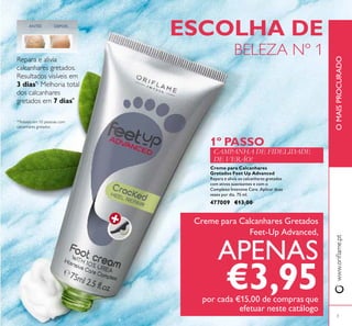 Creme para Calcanhares
Gretados Feet Up Advanced
Repara e alivia os calcanhares gretados
com ativos suavizantes e com o
Complexo Intensive Care. Aplicar duas
vezes por dia. 75 ml.
477009 €13,00
ESCOLHA DE
BELEZA Nº 1
www.oriﬂame.ptOMAISPROCURADO
*Testado em 10 pessoas com
calcanhares gretados
Repara e alivia
calcanhares gretados.
Resultados visíveis em
3 dias*.
Melhoria total
dos calcanhares
gretados em 7 dias*
DEPOISANTES
CAMPANHA DE FIDELIDADE
DE VERÃO!
1º PASSO
Creme para Calcanhares Gretados
Feet-Up Advanced,
APENAS
€3,95por cada €15,00 de compras que
efetuar neste catálogo
3
 