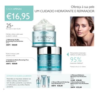 30
ቢ Sérum Miracle Perfecting
True Perfection 30 ml.
30873 €28,00
ቢ Hidratante de Dia
Perfecting True Perfection
50 ml.
30871 €28,00
ባ Cuidado de Noite Renewing True
Perfection 50 ml.
30872 €28,00
ቤ Iluminador de Olhos
Refrescante True Perfection
15 ml.
30874 €22,00
ባ Máscara Esfoliante
Renewal True Perfection
50 ml.
31309 €20,00
EXTRATO DE ALBIZIA JULIBRISSIN
Neutraliza as impurezas celulares nas
células cutâneas, uniformizando o
tom de pele, suavizando a sua textura
e melhorando o seu brilho. Patente
pendente.
25+
Para todos os tipos de pele
Ofereça à sua pele
UM CUIDADO HIDRATANTE E REPARADOR
€16,95
Hidrata e deixa a pele suave,
saudável e radiante
Nutre e renova a pele
durante a noite
ቢ
ባ
ቢ
ባ
ቤ
Clinicamente comprovado -
melhoria no brilho da pele –
95%mostraram melhoria*
*Avaliação clínica em 22 mulheres
CADA APENAS
 