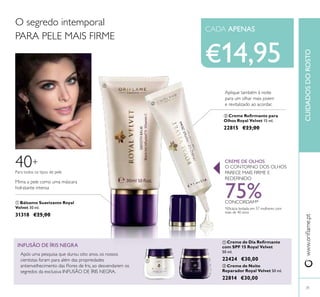 31
 Bálsamo Suavizante Royal
Velvet 30 ml.
31318 €25,00
 Creme de Dia Reirmante
com SPF 15 Royal Velvet
50 ml.
22424 €30,00
www.orilame.ptCUIDADOSDOROSTO
O CONTORNO DOS OLHOS
PARECE MAIS FIRME E
REDEFINIDO
CREME DE OLHOS
Mima a pele como uma máscara
hidratante intensa
O segredo intemporal
PARA PELE MAIS FIRME
 Creme de Noite
Reparador Royal Velvet 50 ml.
22814 €30,00
Para todos os tipos de pele
40+
INFUSÃO DE ÍRIS NEGRA
Após uma pesquisa que durou oito anos, os nossos
cientistas foram para além das propriedades
antienvelhecimento das Flores de Iris, ao desvendarem os
segredos da exclusiva INFUSÃO DE ÍRIS NEGRA.
€14,95


 
 Creme Reirmante para
Olhos Royal Velvet 15 ml.
22815 €23,00
Aplique também à noite
para um olhar mais jovem
e revitalizado ao acordar.
75%CONCORDAM*
*Eicácia testada em 57 mulheres com
mais de 40 anos
CADA APENAS
 
