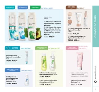 Gel/Espuma de
Limpeza para Pele
Normal/Mista
Optimals 200 ml.
25260 €14,00
 Gel de Limpeza para Pele
Oleosa Optimals 200 ml.
25258 €14,00
 Loção Facial com SPF 30
Optimals Even Out 50 ml.
30348 €28,00
Esfoliante Facial Diário
Optimals 75 ml.
31093 €16,00
 Tónico Puriicante para
Pele Oleosa Optimals 200 ml.
25262 €14,00
30346
Light
30347
Medium
OXYGEN BOOST
OXYGEN BOOST
Todas as idades / Para
pele oleosa
EVEN OUT
Todas as idades /
Todos os tipos de
pele
ESFOLIANTE
DE ROSTO
HIDRATANTE SUAVIZANTEREFIRMANTE
SMOOTH OUT
Para todos os
tipos de pele40+
Creme de Olhos
Optimals Smooth Out
15 ml.
25266 €20,00
 


 
Esfolia as células mortas e limpa
a pele em profundidade.
Suave para uma utilização diária.
Todas as idades /
Para pele muito seca
Todas as idades / Para pele
normal/mista
OPTIMALS BODY
Loção de Corpo
250 ml.
 31314 Loção Reirmante
Optimals Body - Peptídeos
Botânicos
 31311 Loção Hidratante
Optimals Body - Nenúfar
 31312 Loção Suavizante
Optimals Body - Óleo de
Abacate
Cada: €12,00
 Creme de Rosto CC com SPF 20
Optimals Even Out
50 ml.
Cada: €28,00
www.orilame.ptCUIDADOSDOROSTO
33
 