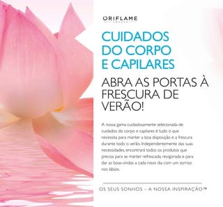 OS SEUS SONHOS – A NOSSA INSPIRAÇÃO™
CUIDADOS
DO CORPO
E CAPILARES
A nossa gama cuidadosamente selecionada de
cuidados do corpo e capilares é tudo o que
necessita para manter a boa disposição e a frescura
durante todo o verão. Independentemente das suas
necessidades, encontrará todos os produtos que
precisa para se manter refrescada, revigorada e para
dar as boas-vindas a cada novo dia com um sorriso
nos lábios.
ABRA AS PORTAS À
FRESCURA DE
VERÃO!
 