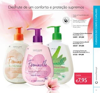 43
www.oriﬂame.ptCUIDADOSDOCORPOECAPILARES
Desfrute de um conforto e proteção supremos
Suave, pH equilibrado, sem
sabão
Com vitaminas adicionais e
Ácido Lático
Testado ginecológica e
dermatologicamente
ቢ Limpeza Íntima Suavizante
Feminelle 300 ml.
24891 €11,00
ባ Limpeza Íntima Gentil
Feminelle 300 ml.
30547 €11,00
ቤ Limpeza Íntima de
Proteção Feminelle 300 ml.
31326 €11,00
CADA
€7,95
ቢ
ባ
ቤ
 