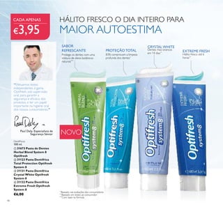 46
NOVO
PROTEÇÃO TOTAL EXTREME FRESH
83% comprovam a limpeza
profunda dos dentes*
CRYSTAL WHITE
Dentes mais brancos
em 14 dias**
Hálito fresco até 6
horas**
*
Baseado nas avaliações dos consumidores
**
Baseado em testes ao consumidor
Dentífricos
100 ml.
 31673 Pasta de Dentes
Herbal Blend System 8
Optifresh
 31123 Pasta Dentífrica
Total Protection Optifresh
System 8
 31131 Pasta Dentífrica
Crystal White Optifresh
System 8
 31132 Pasta Dentífrica
Extreme Fresh Optifresh
System 8
€6,00
Paul Daly, Especialista de
Segurança Sénior
“Efetuamos testes
independentes à gama
Optifresh, sob supervisão
oral, para garantir a
segurança e eicácia dos
produtos, e ter um papel
importante na higiene oral
dos nossos consumidores.”
HÁLITO FRESCO O DIA INTEIRO PARA
MAIOR AUTOESTIMA
***
Com base na fórmula
Protege os dentes com uma
mistura de óleos botânicos
naturais***
SABOR
REFRESCANTE
CADA APENAS
€3,95




 