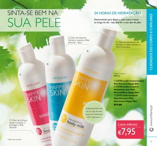 


www.orilame.ptCUIDADOSDOCORPOECAPILARES
47
O Óleo de Sementes de
Abóbora nutre e amacia a
Pele Extrasseca
O Óleo de Sésamo
hidrata e suaviza a Pele
Normal - Seca
O Óleo de Linhaça
ajuda a suavizar e
proteger a Pele
Sensível
SINTA-SE BEM NA
SUA PELE
Independentemente
do seu tipo de pele,
existe um hidratante
24h* ideal para si.
*
Teste instrumental
24 HORAS DE HIDRATAÇÃO
Desenvolvido para deixar a pele suave e macia
ao longo do dia - seja qual for o seu tipo de pele.
Loção Corporal
400 ml.
 23729 Loção Corporal para
Pele Sensível Happy Skin
 23730 Loção Corporal
Hidratante para Pele
Normal/Seca Happy Skin
 23733 Leite Corporal
Nutritivo para Pele
Extrasseca Happy Skin
€11,00
CADA APENAS
€7,95
 