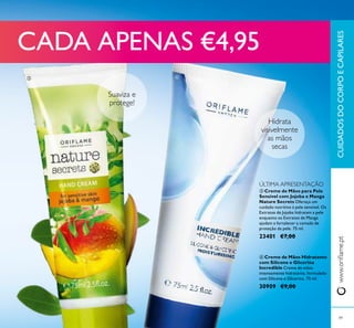 Suaviza e
protege!
Hidrata
visivelmente
as mãos
secas
CUIDADOSDOCORPOECAPILARESwww.orilame.pt
49
 Creme de Mãos para Pele
Sensível com Jojoba e Manga
Nature Secrets Ofereça um
cuidado nutritivo à pele sensível. Os
Extratos de Jojoba hidratam a pele
enquanto os Extratos de Manga
ajudam a fortalecer a camada de
proteção da pele. 75 ml.
23401 €7,00
 Creme de Mãos Hidratante
com Silicone e Glicerina
Incredible Creme de mãos
intensamente hidratante, formulado
com Silicone e Glicerina. 75 ml.
30909 €9,00
 
CADA APENAS €4,95
ÚLTIMA APRESENTAÇÃO
 
