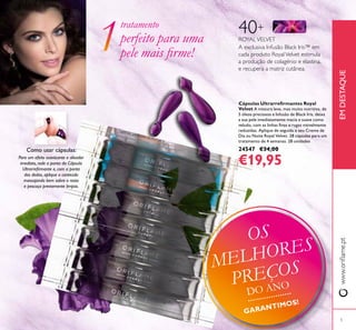 www.orilame.ptEMDESTAQUE
40+
A exclusiva Infusão Black Iris™ em
cada produto RoyalVelvet estimula
a produção de colagénio e elastina,
e recupera a matriz cutânea.
ROYALVELVET
Cápsulas Ultrarreirmantes Royal
Velvet A mistura leve, mas muito nutritiva, de
5 óleos preciosos e Infusão de Black Iris, deixa
a sua pele imediatamente macia e suave como
veludo, com as linhas inas e rugas visivelmente
reduzidas. Aplique de seguida o seu Creme de
Dia ou Noite Royal Velvet. 28 cápsulas para um
tratamento de 4 semanas. 28 unidades
24547 €34,00
€19,95
Como usar cápsulas:
Para um efeito suavizante e alisador
imediato, rode a ponta da Cápsula
Ultrarreirmante e, com a ponta
dos dedos, aplique o conteúdo
massajando bem sobre o rosto
e pescoço previamente limpos.
*apenas para uso externo
tratamento
perfeito para uma
pele mais irme!
5
OS
MELHORES
PREÇOS
DO ANO
GARANTIMOS!
 