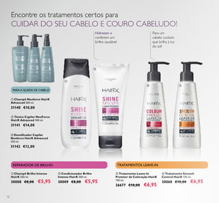 52
Encontre os tratamentos certos para
CUIDAR DO SEU CABELO E COURO CABELUDO!
Para um
cabelo cuidado
que brilha à luz
do sol!
 Champô Neoforce HairX
Advanced 200 ml.
31140 €10,00
 Tónico Capilar NeoForce
HairX Advanced 100 ml.
31141 €14,00
 Densiicador Capilar
Neoforce HairX Advanced
150 ml.
31142 €12,00
 Champô Brilho Intenso
HairX 250 ml.
30008 €8,00 €5,95
 Condicionador Brilho
Intenso HairX 200 ml.
30009 €8,00 €5,95
 Tratamento Leave-In
Protetor de Coloração HairX
150 ml.
26677 €10,00 €6,95
 Tratamento Smooth
Control HairX 150 ml.
30068 €10,00 €6,95
PARA A QUEDA DE CABELO
REPARADOR DE BRILHO TRATAMENTOS LEAVE-IN


 
 
Hidratam e
conferem um
brilho saudável
 