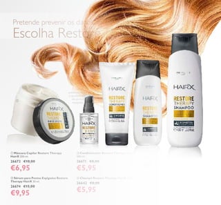  Champô Restore Therapy HairX 250 ml.
26642 €8,00
€5,95
 Máscara Capilar Restore Therapy
HairX 200 ml.
26673 €10,00
€6,95
 Condicionador Restore Therapy HairX
200 ml.
26671 €8,00
€5,95
 Sérum para Pontas Espigadas Restore
Therapy HairX 30 ml.
26674 €15,00
€9,95
O sérum
poderoso reduz
o aparecimento
de pontas
espigadas.
*Autoavaliação de 78 mulheres a usar toda a gama Restore
Therapy HairX
O cabelo ica
REVITALIZADO
E NUTRIDO*
Pretende prevenir os danos no cabelo durante o verão?
Escolha RestoreTherapy!
CUIDADOSDOCORPOECAPILARESwww.orilame.pt
53
 Champô Restore Therapy HairX 400 ml.
30331 €10,00
€6,95





 