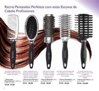 
 
 
54
 Pente para
Desembaraçar C: 22,8 cm x
L: 4,8 cm x A: 3 cm.
27130 €7,00
 Escova para Pentear C:
25 cm x L: 6,5 cm x A: 3,8 cm.
27131 €8,00
 Escova Redonda C: 24,5
cm x Diâmetro: 5 cm.
27132 €8,00
 Escova Ventilada C: 23,2
cm x L: 4,5 cm x A: 4 cm.
27133 €8,00
 Escova para Secar C: 23
cm x L: 7,8 cm.
27134 €10,00
Uma escova redonda
que ajuda a conseguir
um cabelo ondulado
e com um volume
deslumbrante.
Escova multifunções com
cerdas de pontas suaves que
estimulam o couro cabeludo
enquanto escova o cabelo.
Ideal para desembaraçar.
A escolha ideal para criar
volume e textura, com máxima
circulação de
ar para menos tempo de
secagem.
A versátil escova ventilada ajuda
na circulação do ar, o que a
torna ideal para secar o cabelo
com o secador.
Com dentes espaçados, este
pente desliza pelo cabelo sem
quebrar ou repuxar.
Recrie Penteados Perfeitos com estas Escovas de
Cabelo Proissionais
 