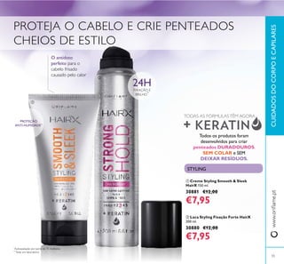 

*
Autoavaliação por parte de 75 mulheres
**
Teste em laboratório
24HFIXAÇÃO E
BRILHO
*
PROTEÇÃO
ANTI-HUMIDADE**
O antídoto
perfeito para o
cabelo frisado
causado pelo calor
Todos os produtos foram
desenvolvidos para criar
penteados DURADOUROS,
SEM COLAR e SEM
DEIXAR RESÍDUOS.
TODAS AS FÓRMULASTÊM AGORA
PROTEJA O CABELO E CRIE PENTEADOS
CHEIOS DE ESTILO
CUIDADOSDOCORPOECAPILARESwww.orilame.pt
55
 Creme Styling Smooth & Sleek
HairX 150 ml.
30881 €12,00
€7,95
 Laca Styling Fixação Forte HairX
200 ml.
30880 €12,00
€7,95
STYLING
 