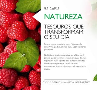 OS SEUS SONHOS – A NOSSA INSPIRAÇÃO™
NATUREZA
TESOUROS QUE
TRANSFORMAM
O SEU DIA
Pense em como o contacto com a Natureza o faz
sentir.A tranquilidade, a beleza pura... É como alimento
para a alma!
Na Oriﬂame, simplesmente adoramos a Natureza. É
por isso que percorremos o mundo em busca dos mais
requintados frutos e plantas para os nossos produtos.
Conﬁe nestes ingredientes cuidadosamente
selecionados e sinta-os revigorarem cada momento do
seu dia.
 