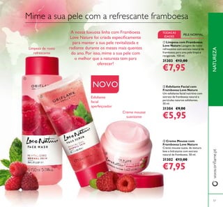 ቤ Creme Mousse com
Framboesa Love Nature
Creme mousse suave, de textura
leve e hidratante com extrato
natural de framboesa. 50 ml.
31302 €13,00
€7,95
ቢ Limpeza com Framboesa
Love Nature Lavagem de rosto
refrescante com extrato natural de
framboesa para uma pele limpa e
revigorada. 150 ml.
31303 €12,00
€7,95
ባ Esfoliante Facial com
Framboesa Love Nature
Um esfoliante facial nutritivo com
extrato de framboesa natural e
partículas naturais esfoliantes.
50 ml.
31304 €9,00
€5,95
NATUREZAwww.oriﬂame.pt
57
NOVO
Limpeza de rosto
refrescante
Esfoliante
facial
aperfeiçoador
Creme mousse
suavizante
TODASAS
IDADES
PELE NORMAL
Mime a sua pele com a refrescante framboesa
A nossa luxuosa linha com Framboesa
Love Nature foi criada especiﬁcamente
para manter a sua pele revitalizada e
radiante durante os meses mais quentes
do ano. Por isso, mime a sua pele com
o melhor que a natureza tem para
oferecer!
ቢ
ባ
ቤ
 