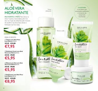 58
ቤ Máscara em Gel com Aloé
Vera Love Nature 50 ml.
30148 €9,00
€5,95
ባ Esfoliante Facial com Aloé
Vera Love Nature 50 ml.
30150 €9,00
€5,95
ብ Gel/Creme com Aloé Vera
Love Nature 50 ml.
30127 €13,00
€8,95
ቢ Tónico com Aloé Vera
Love Nature 150 ml.
30149 €12,00
€7,95
PELE NORMAL E MISTA: Mais oleosa na
ZonaT (queixo, nariz e testa), pele mais
seca nas maçãs do rosto. Esta pele necessita
de equilíbrio nas zonas mais oleosas e
hidratação nas mais secas.
ALOÉVERA
HIDRATANTE
O ALOÉVERA
é uma planta cujas
propriedades equilibrantes
e hidratantes são
sobejamente
reconhecidas.
Renova a pele
PARA O ROSTO
ቢ
ባ
ቤ
ብ
Tónico
refrescante
 