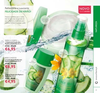 NATUREZAwww.oriﬂame.pt
59
NOVO
EDIÇÃO LIMITADA
ባ Loção Facial Fluida com
Pepino e Calêndula 30 ml.
31926 €12,00
€6,95
ቤ Spray Facial com Pepino e
Calêndula 150 ml.
31927 €8,00
€4,95
ቢ Creme de Corpo com
Pepino e Calêndula 200 ml.
31928 €12,00
€6,95
Refrescante e suavizante
FELICIDADE DEVERÃO!
Creme de corpo
fresco para pele
mais suave
O spray facial
refresca
instantaneamente
a pele
Frescos e perfeitos para o verão,
não há nada mais revigorante do
que o Pepino e a Calêndula para
refrescar, hidratar e suavizar a pele.
Loção
facial hidratante
PARA O ROSTO
PARA O CORPO
ቢ
ባ
ቤ
 