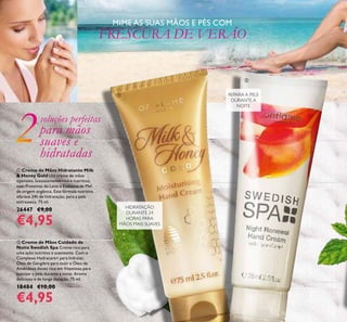 6
 Creme de Mãos Hidratante Milk
& Honey Gold Um creme de mãos
intensivo, luxuosamente rico e nutritivo,
com Proteínas de Leite e Extratos de Mel
de origem orgânica. Esta fórmula nutritiva
oferece 24h de hidratação, para a pele
extrasseca. 75 ml.
26447 €9,00
€4,95
MIME AS SUAS MÃOS E PÉS COM
FRESCURA DE VERÃO
HIDRATAÇÃO
DURANTE 24
HORAS PARA
MÃOS MAIS SUAVES
 Creme de Mãos Cuidado de
Noite Swedish Spa Creme rico para
uma ação nutritiva e suavizante. Com o
Complexo Hydracare+ para hidratar,
Óleo de Gengibre para nutir e Óleo de
Amêndoas doces rico em Vitaminas para
suavizar a pele durante a noite. Aroma
delicioso e de longa duração. 75 ml.
18484 €10,00
€4,95
REPARA A PELE
DURANTE A
NOITE
soluções perfeitas
para mãos
suaves e
hidratadas


 