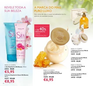  Creme de Mãos e Corpo
Hidratante Milk & Honey Gold
250 ml.
15570 €12,00
€6,95
60
 Sabonete Líquido Milk &
Honey Gold 300 ml.
15578 €8,00
 Sabonete Cremoso Milk &
Honey Gold 75 g.
15571 €4,00
 Creme de Dia Milk &
Honey Gold 50 ml.
24731 €19,00
 Creme de Noite Milk &
Honey Gold 50 ml.
24732 €19,00
 Gel Depilatório Silk Beauty 150 ml.
22932 €8,00
€5,95
 Creme Depilatório Suave Silk Beauty
100 ml.
31277 €12,00
€8,95
Este creme de mãos e corpo incrivelmente rico é o
epítome da suavidade luxuosa.
ÚLTIMA
APRESENTAÇÃO
+ DE 40%
DESCONTO
A MARCA DO MAIS
PURO LUXO




 
PARA O CORPO
PARA O CORPO
PARA O CORPO
PARA O ROSTO
REVELETODAA
SUA BELEZA

 