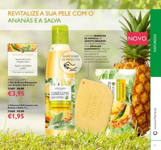 NATUREZAwww.orilame.pt
 Gel de Duche Refrescante
com Ananás e Salva 250 ml.
31669 €6,00
€3,95
 Sabonete Refrescante com
Ananás e Salva 75 g.
31668 €3,00
€1,95
RASPE SOBRE
OS PRODUTOS
Ajuda a revitalizar
a pele*
Suave para uma
limpeza diária
*Com base nos ingredientes
ANANÁS E SALVA
REVITALIZE A SUA PELE COM O
ANANÁS EA SALVA
61


NOVO
PARA O CORPO
CONTÉM SEMENTES
DE PAPOILA, UM
AGENTE ABRASIVO
DE ORIGEM NATURAL
PARA ESFOLIAR
SUAVEMENTE A PELE.AS
PARTÍCULAS PRESENTES
NO SABONETE
PROPORCIONAM UMA
MASSAGEM SUAVE COM
UM EFEITO REVIGORANTE.
 