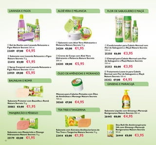 Sabonete com Extratos Antibacterianos de
Tea Tree e Tangerina Nature Secrets 75 g.
23414 €3,00 €1,95
Sabonete com Manjericão e Pêssego
Hidratantes Nature Secrets 75 g.
25179 €3,00 €1,95
ቢ Sabonete com Aloé Vera Hidratante e
Melancia Nature Secrets 75 g.
24204 €3,00 €1,95
ባ Creme de Corpo com Aloé Vera
Hidratante e Melancia Nature Secrets
200 ml.
24205 €8,00 €5,95
ቢ Gel de Duche com Lavanda Relaxante e
Figos Nature Secrets 250 ml.
23409 €7,00 €4,95
ባ Sabonete com Lavanda Relaxante e Figos
Nature Secrets 75 g.
23410 €3,00 €1,95
ቤ Spray Corporal com Lavanda Relaxante e
Figos Nature Secrets 150 ml.
23959 €9,00 €5,95
ቢ Condicionador para Cabelo Normal com
Flor de Sabugueiro e Maçã Nature Secrets
250 ml.
25350 €6,00 €3,95
ቤ Tratamento Leave-in para Cabelo
Normal com Flor de Sabugueiro e Maçã
Nature Secrets 150 ml.
25352 €7,00 €4,95
ባ Champô para Cabelo Normal com Flor
de Sabugueiro e Maçã Nature Secrets
250 ml.
25353 €6,00 €3,95
62
LAVANDA E FIGOS ALOÉVERA E MELANCIA FLOR DE SABUGUEIRO E MAÇÃ
TEATREE ETANGERINA
MANJERICÃO E PÊSSEGO
Máscara para Cabelos Pintados com Óleo
de Amêndoas e Morango Nature Secrets
150 ml.
30360 €7,00 €4,95
ÓLEO DE AMÊNDOAS E MORANGO
Sabonete Líquido com Ginseng e Maracujá
Revigorantes Nature Secrets 300 ml.
26445 €8,00 €4,95
Sabonete Protetor com Baunilha e Romã
Nature Secrets 75 g.
30883 €3,00 €1,95
ቢ
ባ
ቤ
ቢ
ባ
ቢ
ባ
ቤ
GINSENG E MARACUJÁ
BAUNILHA E ROMÃ
Deo Roll-On Antitranspirante
24h com Ginseng e Maracujá
Revigorantes Nature Secrets
50 ml.
26444 €5,00 €3,95
 