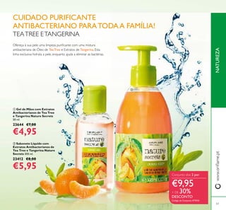  Gel de Mãos com Extratos
Antibacterianos de Tea Tree
e Tangerina Nature Secrets
50 ml.
23644 €7,00
€4,95
 Sabonete Líquido com
Extratos Antibacterianos de
Tea Tree e Tangerina Nature
Secrets 300 ml.
23412 €8,00
€5,95
NATUREZAwww.oriﬂame.pt
63
TEATREE ETANGERINA
Ofereça à sua pele uma limpeza puriﬁcante com uma mistura
antibacteriana de Óleo de Tea Tree e Extratos de Tangerina. Esta
linha exclusiva hidrata a pele, enquanto ajuda a eliminar as bactérias.
Conjunto dos 2 por
€9,95
+ DE 30%
DESCONTO
Código de Conjunto 477010
CUIDADO PURIFICANTE
ANTIBACTERIANO PARATODAA FAMÍLIA!


 