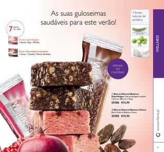 65
 Barras Natural Balance
Superbagas Cada embalagem contém
7 barras. 280 g (7 x 40 g).
25386 €15,95
 Barras Natural Balance Choco
Barra Natural Balance Choco
25385 €15,95
WELLNESSwww.oriﬂame.pt
APENAS
150
CALORIAS


3 fontes
naturais de
proteína
7
barras
em cada
SORO
ERVILHA
SOJA
Com chocolate crocante:
• Cacau • Cevada • Flocos de Aveia
Com superbagas:
• Romã • Açaí • Mirtilo
As suas guloseimas
saudáveis para este verão!
 