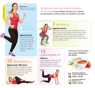COMECEAQUI
66
Sopa Natural Balance
Espargos 392 g.
24694 €32,95
Sopa Natural Balance
Tomate e Manjericão 392 g.
24693 €32,95
O almoço de verão perfeito
que o ajuda a manter-se
em forma.
Glúteos
Com os joelhos e mãos no chão,
levante lentamente uma perna,
mantendo sempre o joelho
letido. Repita com a outra perna.
Agachamentos
Mantenha os pés um pouco mais afastados do que a
largura dos ombros. Coloque as mãos atrás da cabeça
(para manter as costas direitas) e lita os joelhos. Se
conseguir, baixe-se até as ancas estarem abaixo do
nível dos joelhos.Volte à posição inicial e repita. Não foi
assim tão difícil, pois não?
Abdominais "Bicicleta"
Deite-se no chão de barriga para cima e
toque com os seus cotovelos no joelho
oposto. Use um movimento de bicicleta
enquanto faz os abdominais. Estes
abdominais são excelentes.
Aquecimento
Faça uma corrida leve
ou dance ao som das
suas músicas preferidas
durante 8 minutos. É
importante começar
a aumentar o ritmo
cardíaco e aquecer os
músculos.
MINUTOS
8
15
3 SETS DE 20
30 SEGUNDOS X 3
Um plano de exercícios simples, de apenas
20 minutos, é a nova tendência. Comece com o exercício
de aquecimento e continue o plano. Um ginásio em sua casa!
CADA PERNA X 4
Kaylin Sauer
Responsável Global deVendas
Wellness e instrutora de itness
 