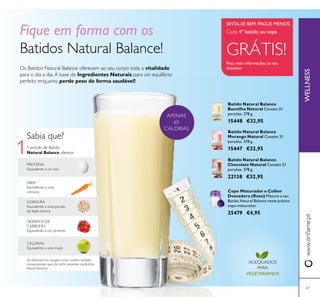 1
67
Os Batidos Natural Balance oferecem ao seu corpo toda a vitalidade
para o dia a dia. À base de Ingredientes Naturais para um equilíbrio
perfeito enquanto perde peso de forma saudável!
Fique em forma com os
Batidos Natural Balance!
GORDURA
Equivalente a uma porção
de feijão-branco
FIBRA
Equivalente a uma
cenoura
1 porção de Batido
Natural Balance oferece:
CALORIAS
Equivalente a uma maçã
HIDRATOS DE
CARBONO
Equivalente a um pimento
Sabia que?
PROTEÍNA
Equivalente a um ovo
Os alimentos nas imagens acima contêm também
micronutrientes que não estão presentes nos Batidos
Natural Balance
Batido Natural Balance
Morango Natural Contém 21
porções. 378 g.
15447 €32,95
Batido Natural Balance
Chocolate Natural Contém 21
porções. 378 g.
22138 €32,95
Batido Natural Balance
Baunilha Natural Contém 21
porções. 378 g.
15448 €32,95
Copo Misturador e Colher
Doseadora (Roxo) Misture o seu
Batido Natural Balance neste prático
copo misturador.
25479 €4,95
ADEQUADOS
PARA
VEGETARIANOS
Cada 4º batido ou sopa
GRÁTIS!
Peça mais informações ao seu
Assessor
SINTA-SE BEM. PAGUE MENOS.
WELLNESSwww.orilame.pt
APENAS
65
CALORIAS
 