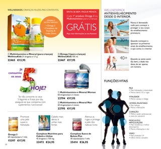 68
Peça mais informações ao seu Assessor
GRÁTIS
Cada 4º produto Ómega 3 ou
Multivitamínico para Crianças
WELLNESSKIDS. CRIANÇAS FELIZES. PAIS CONTENTES.
 Ómega 3 (para crianças)
WellnessKids 105 ml.
22467 €17,95
 Multivitamínico e Mineral (para crianças)
WellnessKids 21 drageias x 1,1 g.
22465 €13,95
SINTA-SE BEM. PAGUE MENOS.
• Ómega 3
• Complexo de
Vitamina B
• Iodo, Zinco
CÉREBRO E
SISTEMA NERVOSO
Promove
uma pele
suave e
hidratada
Atenua as
rugas e protege
a pele dos
radicais livres
Cabelo mais
denso e
unhas mais
fortes
Já
consumiu
os seus
Se não consome os seus
5 legumes e frutas por dia,
assegure-se que compensa com
suplementos nutricionais!
HOJE?
 Multivitamínico e Mineral Man
60 drageias/para 2 meses.
22795 €17,95
 Multivitamínico e Mineral Woman
60 drageias/para 2 meses.
22794 €17,95
Ómega 3
60 cápsulas/para 1 mês
15397 €17,95
Complexo Sueco de
Beleza Plus
30 cápsulas/para 1 mês
25414 €26,95
Complexo Nutritivo para
Cabelo e Unhas
42 drageias x 730 mg.
23473 €24,95
FUNÇÕESVITAIS
PELE
• Mais hidratação e elasticidade
• Menos danos UV e rugas
VITALIDADE
• Menos cansaço e fadiga
SISTEMA IMUNITÁRIO
• Mais defesas
• Menos inﬂamações
CORAÇÃO
• Melhor saúde cardiovascular
e níveis de colesterol
MÚSCULOS E
ARTICULAÇÕES
• Mais resistência e melhor
desempenho
• Menos inﬂamações e dor
VISÃO
• Mais proteção UV
• Olhos menos cansados
Nunca é demasiado
cedo para começar a
proteger o seu corpo
do envelhecimento
prematuro.
Quando começam a
aparecer os primeiros
sinais de envelhecimento,
o que conta é o interior.
Quando se sente assim
tão bem, a idade não
deixa de ser apenas
um número.
WELLNESSPACK
ANTIENVELHECIMENTO
DESDE O INTERIOR.
20+
30+
40+


 
 