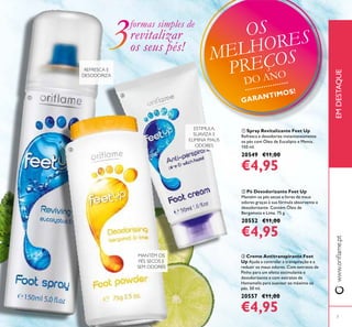  Pó Desodorizante Feet Up
Mantém os pés secos e livres de maus
odores graças à sua fórmula absorvente e
desodorizante. Contém Óleo de
Bergamota e Lima. 75 g.
20552 €11,00
€4,95
 Spray Revitalizante Feet Up
Refresca e desodoriza instantaneamente
os pés com Óleo de Eucalipto e Menta.
150 ml.
20549 €11,00
€4,95
 Creme Antitranspirante Feet
Up Ajuda a controlar a transpiração e a
reduzir os maus odores. Com extratos de
Pinho para um efeito estimulante e
desodorizante e com extratos de
Hamamelis para suavizar ao máximo os
pés. 50 ml.
20557 €11,00
€4,95
www.orilame.ptEMDESTAQUE
ESTIMULA,
SUAVIZA E
ELIMINA MAUS
ODORES
REFRESCA E
DESODORIZA
MANTÉM OS
PÉS SECOS E
SEM ODORES
formas simples de
revitalizar
os seus pés!



7
OS
MELHORES
PREÇOS
DO ANO
GARANTIMOS!
 