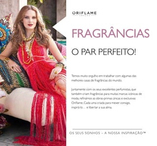 Temos muito orgulho em trabalhar com algumas das
melhores casas de fragrâncias do mundo.
Juntamente com os seus excelentes perfumistas, que
também criam fragrâncias para muitas marcas icónicas de
moda, reﬁnámos as obras-primas únicas e exclusivas
Oriﬂame. Cada uma criada para mexer consigo,
inspirá-lo… e libertar a sua alma.
O PAR PERFEITO!
OS SEUS SONHOS – A NOSSA INSPIRAÇÃO™
FRAGRÂNCIAS
 