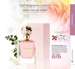 FRAGRÂNCIAS
71
www.oriﬂame.pt
Eau de Parfum Paradise Abrace
uma vida extraordinária com o eclético
fascínio da Eau de Parfum Paradise. A
beleza delicada da Peónia misturada com
pétalas de Jasmim e Pimenta Rosa antes
de se transformar num rasto de Cedro
sensual e Almíscar tão suave e delicado
como a seda. 50 ml.
23853 €40,00
€27,95
FLORAL AMADEIRADA
ALMÍSCAR
PÉTALAS DE
JASMIM
ALMÍSCARPIMENTA
ROSA
Deﬁnitivamente, o aroma
boho chic do verão!
 