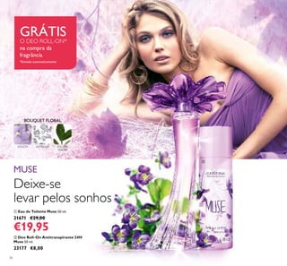 76
 Deo Roll-On Antitranspirante 24H
Muse 50 ml.
23177 €8,00
 Eau de Toilette Muse 50 ml.
21671 €29,00
€19,95
Deixe-se
levar pelos sonhos
MUSE
VIOLETA ALMÍSCAR FOLHAS
VERDES
BOUQUET FLORAL 

GRÁTISO DEO ROLL-ON*
na compra da
fragrância
*Enviado automaticamente
 